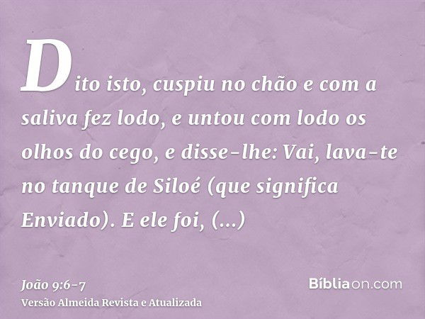 Dito isto, cuspiu no chão e com a saliva fez lodo, e untou com lodo os olhos do cego,e disse-lhe: Vai, lava-te no tanque de Siloé (que significa Enviado). E ele