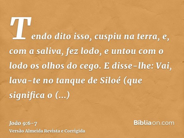 Tendo dito isso, cuspiu na terra, e, com a saliva, fez lodo, e untou com o lodo os olhos do cego.E disse-lhe: Vai, lava-te no tanque de Siloé (que significa o E