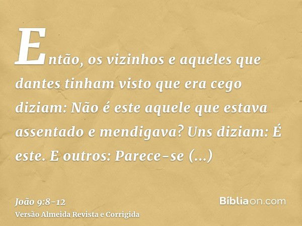 Então, os vizinhos e aqueles que dantes tinham visto que era cego diziam: Não é este aquele que estava assentado e mendigava?Uns diziam: É este. E outros: Parec