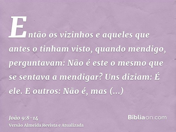 Então os vizinhos e aqueles que antes o tinham visto, quando mendigo, perguntavam: Não é este o mesmo que se sentava a mendigar?Uns diziam: É ele. E outros: Não