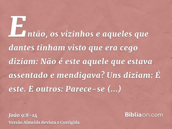 Então, os vizinhos e aqueles que dantes tinham visto que era cego diziam: Não é este aquele que estava assentado e mendigava?Uns diziam: É este. E outros: Parec