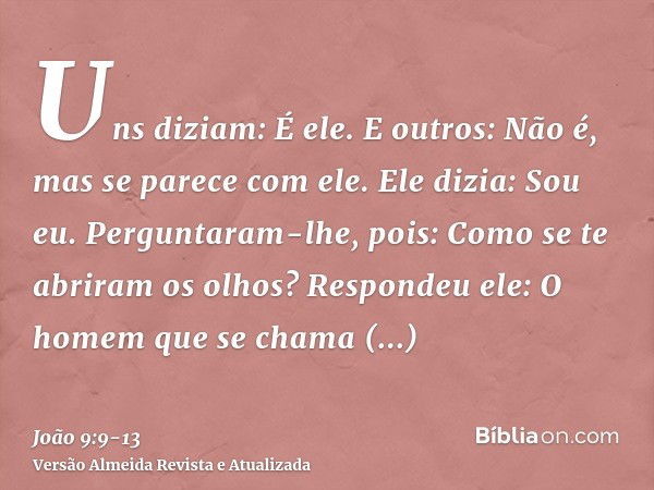 Uns diziam: É ele. E outros: Não é, mas se parece com ele. Ele dizia: Sou eu.Perguntaram-lhe, pois: Como se te abriram os olhos?Respondeu ele: O homem que se ch