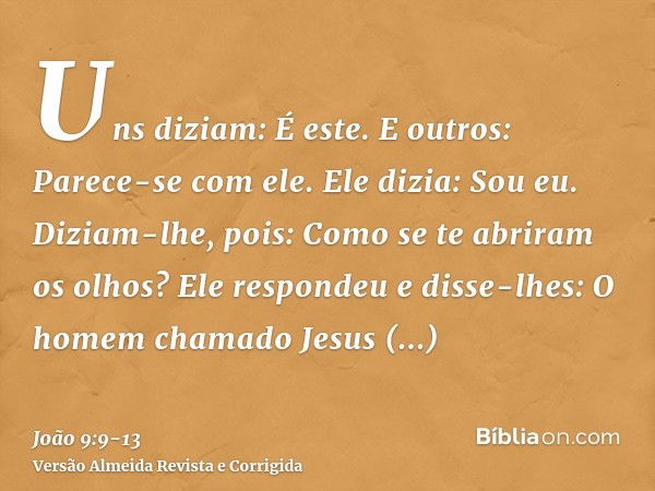 Uns diziam: É este. E outros: Parece-se com ele. Ele dizia: Sou eu.Diziam-lhe, pois: Como se te abriram os olhos?Ele respondeu e disse-lhes: O homem chamado Jes