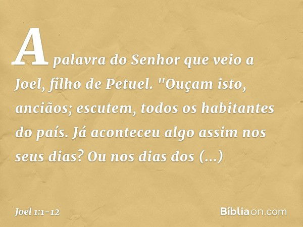 A palavra do Senhor que veio a Joel, filho de Petuel. "Ouçam isto, anciãos;
escutem, todos os habitantes do país.
Já aconteceu algo assim nos seus dias?
Ou nos 