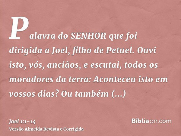 Palavra do SENHOR que foi dirigida a Joel, filho de Petuel.Ouvi isto, vós, anciãos, e escutai, todos os moradores da terra: Aconteceu isto em vossos dias? Ou ta