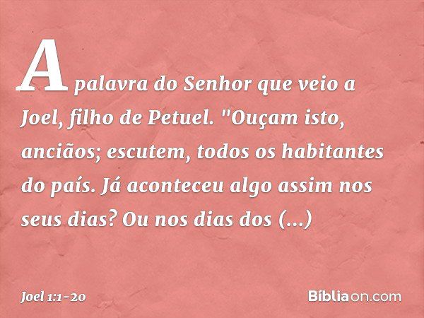 A palavra do Senhor que veio a Joel, filho de Petuel. "Ouçam isto, anciãos;
escutem, todos os habitantes do país.
Já aconteceu algo assim nos seus dias?
Ou nos 