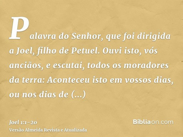 Palavra do Senhor, que foi dirigida a Joel, filho de Petuel.Ouvi isto, vós anciãos, e escutai, todos os moradores da terra: Aconteceu isto em vossos dias, ou no