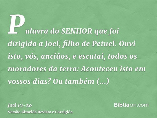 Palavra do SENHOR que foi dirigida a Joel, filho de Petuel.Ouvi isto, vós, anciãos, e escutai, todos os moradores da terra: Aconteceu isto em vossos dias? Ou ta