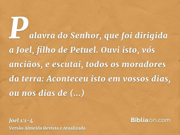 Palavra do Senhor, que foi dirigida a Joel, filho de Petuel.Ouvi isto, vós anciãos, e escutai, todos os moradores da terra: Aconteceu isto em vossos dias, ou no