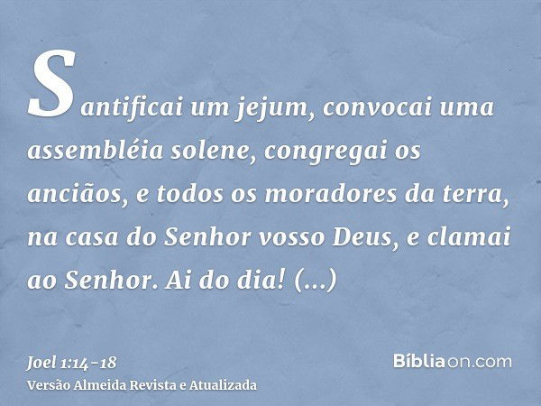 Santificai um jejum, convocai uma assembléia solene, congregai os anciãos, e todos os moradores da terra, na casa do Senhor vosso Deus, e clamai ao Senhor.Ai do