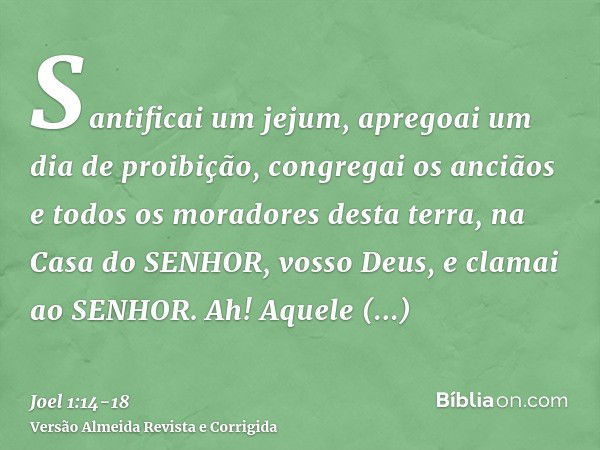 Santificai um jejum, apregoai um dia de proibição, congregai os anciãos e todos os moradores desta terra, na Casa do SENHOR, vosso Deus, e clamai ao SENHOR.Ah! 