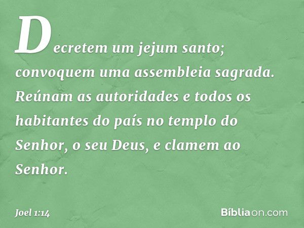 Decretem um jejum santo;
convoquem uma assembleia sagrada.
Reúnam as autoridades
e todos os habitantes do país
no templo do Senhor, o seu Deus,
e clamem ao Senh