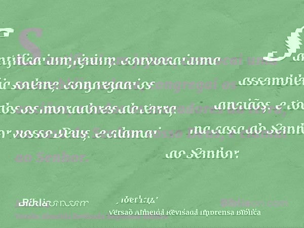 Santificai um jejum, convocai uma assembléia solene, congregai os anciãos, e todos os moradores da terra, na casa do Senhor vosso Deus, e clamai ao Senhor.