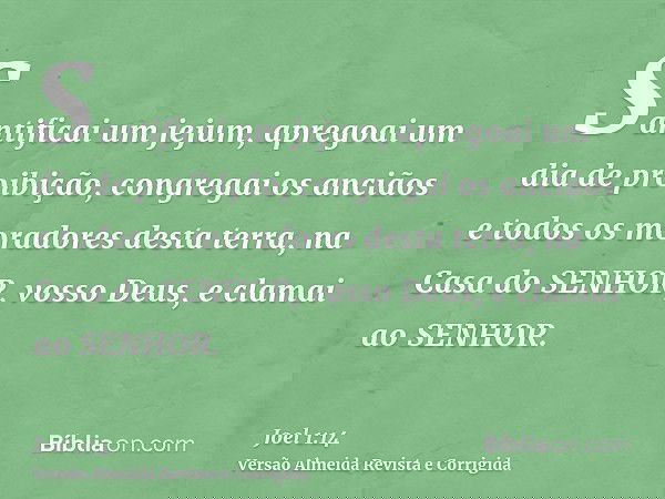 Santificai um jejum, apregoai um dia de proibição, congregai os anciãos e todos os moradores desta terra, na Casa do SENHOR, vosso Deus, e clamai ao SENHOR.