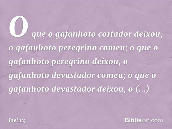 O que o gafanhoto cortador deixou,
o gafanhoto peregrino comeu;
o que o gafanhoto peregrino deixou,
o gafanhoto devastador comeu;
o que o gafanhoto devastador d