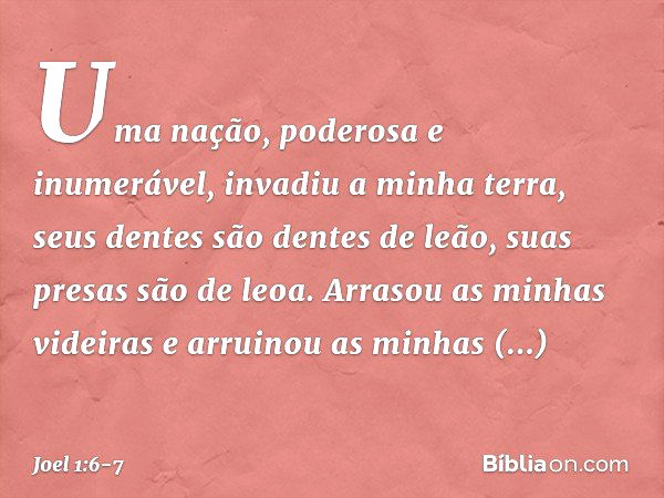 Uma nação, poderosa e inumerável,
invadiu a minha terra,
seus dentes são dentes de leão,
suas presas são de leoa. Arrasou as minhas videiras
e arruinou as minha