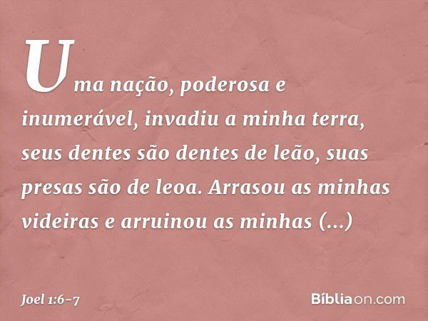 Uma nação, poderosa e inumerável,
invadiu a minha terra,
seus dentes são dentes de leão,
suas presas são de leoa. Arrasou as minhas videiras
e arruinou as minha