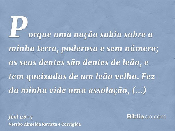 Porque uma nação subiu sobre a minha terra, poderosa e sem número; os seus dentes são dentes de leão, e tem queixadas de um leão velho.Fez da minha vide uma ass