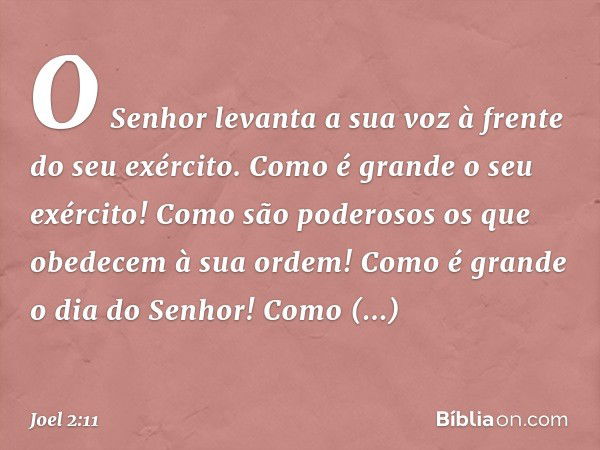 O Senhor levanta a sua voz
à frente do seu exército.
Como é grande o seu exército!
Como são poderosos
os que obedecem à sua ordem!
Como é grande o dia do Senhor