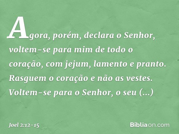 "Agora, porém", declara o Senhor,
"voltem-se para mim
de todo o coração,
com jejum, lamento e pranto." Rasguem o coração e não as vestes.
Voltem-se para o Senho