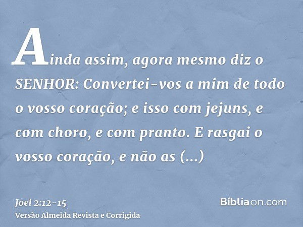 Ainda assim, agora mesmo diz o SENHOR: Convertei-vos a mim de todo o vosso coração; e isso com jejuns, e com choro, e com pranto.E rasgai o vosso coração, e não