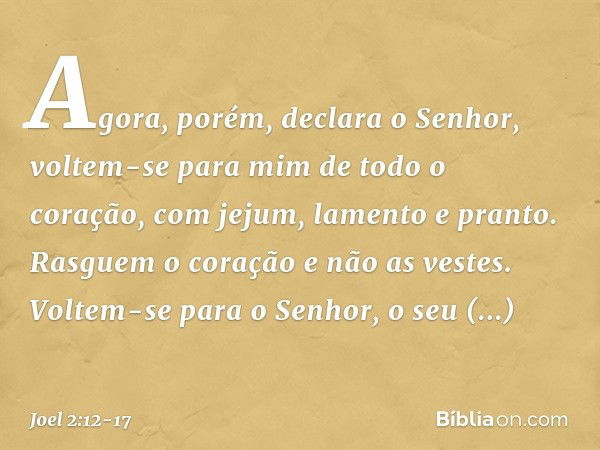 "Agora, porém", declara o Senhor,
"voltem-se para mim
de todo o coração,
com jejum, lamento e pranto." Rasguem o coração e não as vestes.
Voltem-se para o Senho