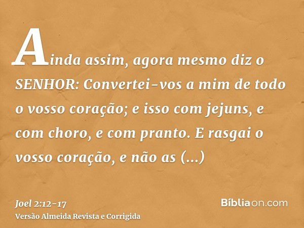 Ainda assim, agora mesmo diz o SENHOR: Convertei-vos a mim de todo o vosso coração; e isso com jejuns, e com choro, e com pranto.E rasgai o vosso coração, e não