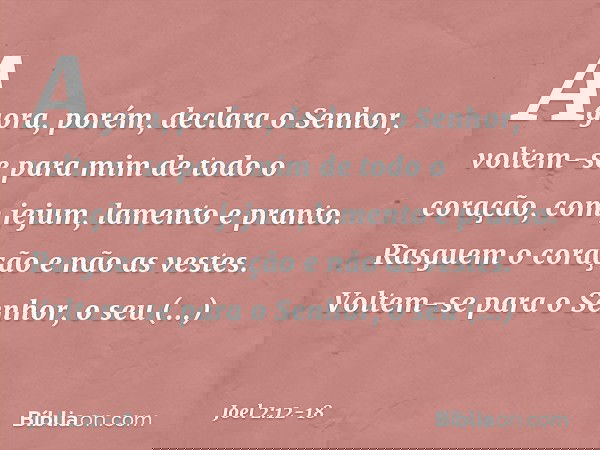 "Agora, porém", declara o Senhor,
"voltem-se para mim
de todo o coração,
com jejum, lamento e pranto." Rasguem o coração e não as vestes.
Voltem-se para o Senho