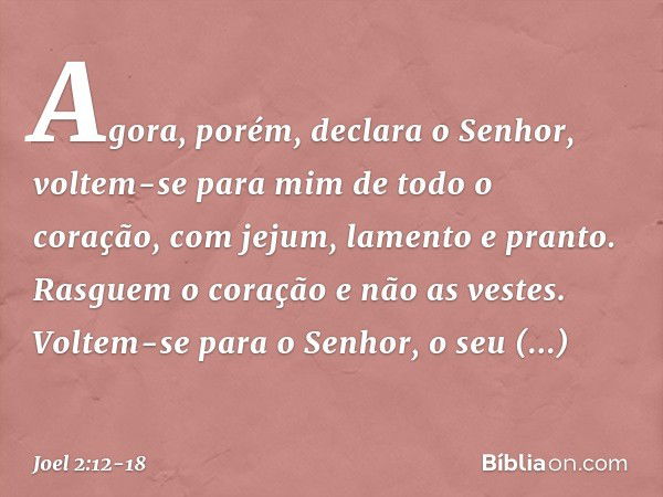 "Agora, porém", declara o Senhor,
"voltem-se para mim
de todo o coração,
com jejum, lamento e pranto." Rasguem o coração e não as vestes.
Voltem-se para o Senho