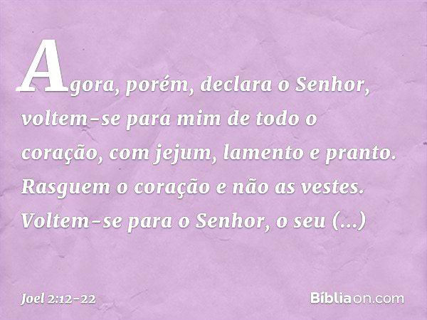 "Agora, porém", declara o Senhor,
"voltem-se para mim
de todo o coração,
com jejum, lamento e pranto." Rasguem o coração e não as vestes.
Voltem-se para o Senho