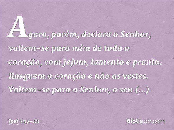 "Agora, porém", declara o Senhor,
"voltem-se para mim
de todo o coração,
com jejum, lamento e pranto." Rasguem o coração e não as vestes.
Voltem-se para o Senho