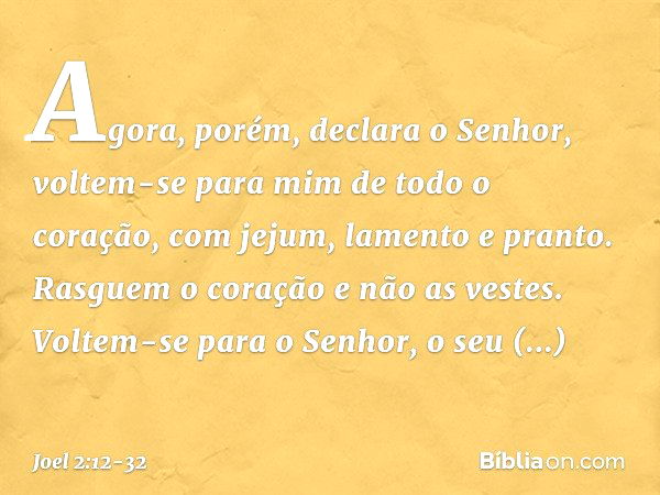 "Agora, porém", declara o Senhor,
"voltem-se para mim
de todo o coração,
com jejum, lamento e pranto." Rasguem o coração e não as vestes.
Voltem-se para o Senho