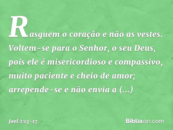 Rasguem o coração e não as vestes.
Voltem-se para o Senhor,
o seu Deus,
pois ele é misericordioso e compassivo,
muito paciente e cheio de amor;
arrepende-se e n