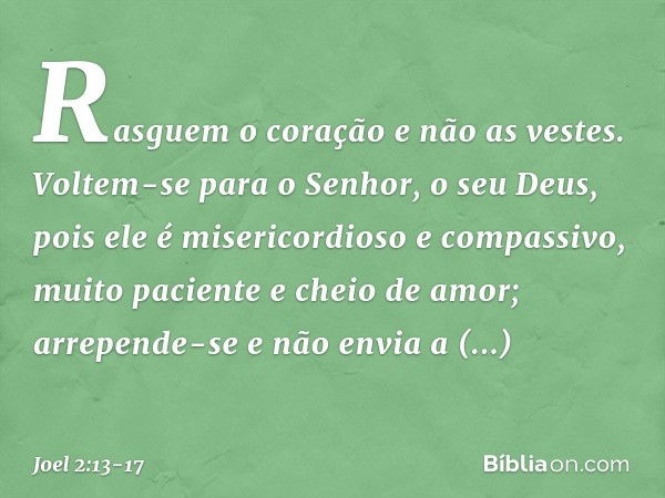 Rasguem o coração e não as vestes.
Voltem-se para o Senhor,
o seu Deus,
pois ele é misericordioso e compassivo,
muito paciente e cheio de amor;
arrepende-se e n