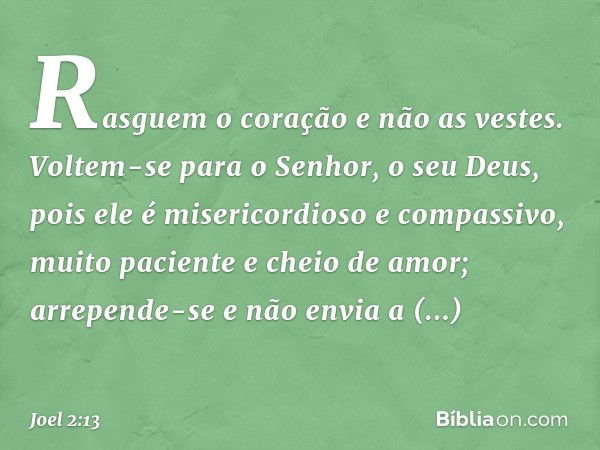 Rasguem o coração e não as vestes.
Voltem-se para o Senhor,
o seu Deus,
pois ele é misericordioso e compassivo,
muito paciente e cheio de amor;
arrepende-se e n