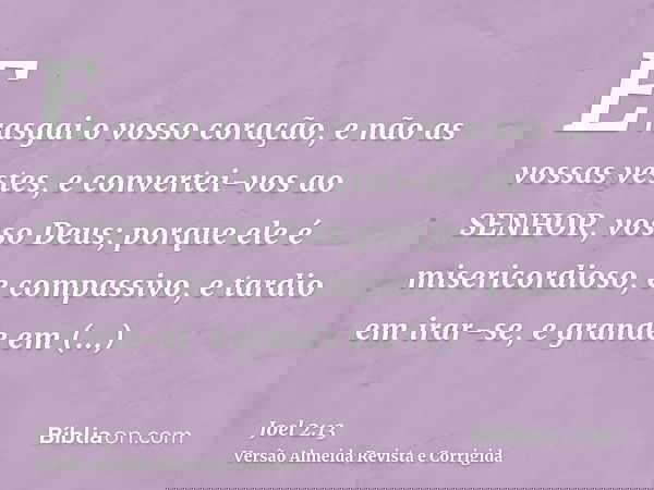 E rasgai o vosso coração, e não as vossas vestes, e convertei-vos ao SENHOR, vosso Deus; porque ele é misericordioso, e compassivo, e tardio em irar-se, e grand