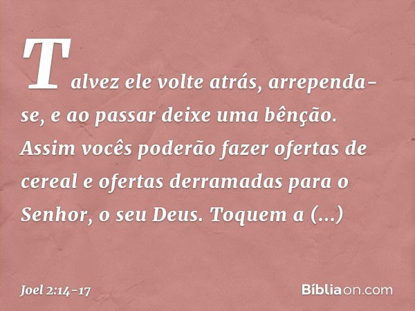 Talvez ele volte atrás, arrependa-se,
e ao passar deixe uma bênção.
Assim vocês poderão fazer
ofertas de cereal
e ofertas derramadas
para o Senhor, o seu Deus. 