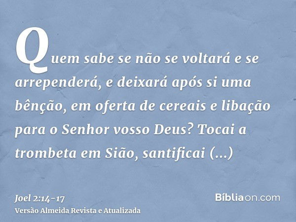 Quem sabe se não se voltará e se arrependerá, e deixará após si uma bênção, em oferta de cereais e libação para o Senhor vosso Deus?Tocai a trombeta em Sião, sa