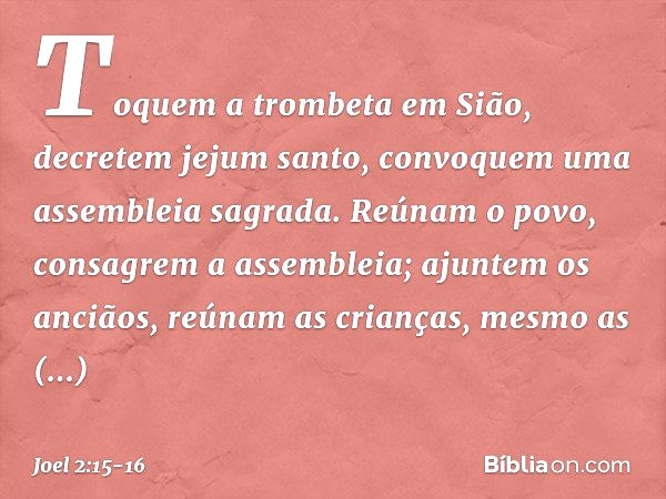 Toquem a trombeta em Sião,
decretem jejum santo,
convoquem uma assembleia sagrada. Reúnam o povo,
consagrem a assembleia;
ajuntem os anciãos,
reúnam as crianças