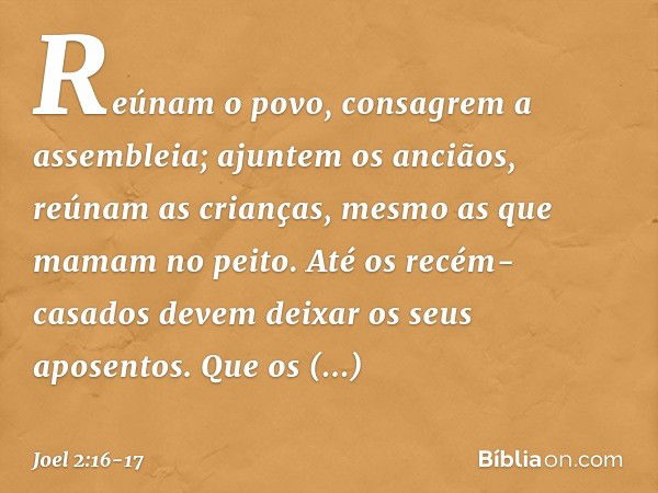 Reúnam o povo,
consagrem a assembleia;
ajuntem os anciãos,
reúnam as crianças,
mesmo as que mamam no peito.
Até os recém-casados
devem deixar os seus aposentos.