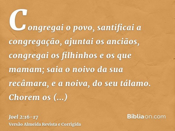 Congregai o povo, santificai a congregação, ajuntai os anciãos, congregai os filhinhos e os que mamam; saia o noivo da sua recâmara, e a noiva, do seu tálamo.Ch