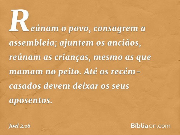 Reúnam o povo,
consagrem a assembleia;
ajuntem os anciãos,
reúnam as crianças,
mesmo as que mamam no peito.
Até os recém-casados
devem deixar os seus aposentos.