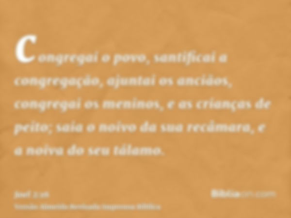 congregai o povo, santificai a congregação, ajuntai os anciãos, congregai os meninos, e as crianças de peito; saia o noivo da sua recâmara, e a noiva do seu tál