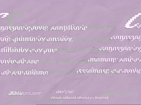 Congregai o povo, santificai a congregação, ajuntai os anciãos, congregai os filhinhos e os que mamam; saia o noivo da sua recâmara, e a noiva, do seu tálamo.