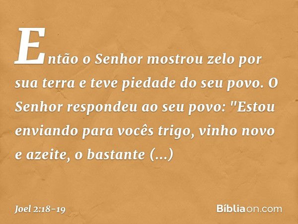 Então o Senhor mostrou zelo
por sua terra
e teve piedade do seu povo. O Senhor respondeu ao seu povo:
"Estou enviando para vocês trigo,
vinho novo e azeite,
o b