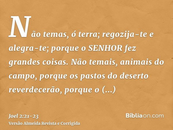 Não temas, ó terra; regozija-te e alegra-te; porque o SENHOR fez grandes coisas.Não temais, animais do campo, porque os pastos do deserto reverdecerão, porque o