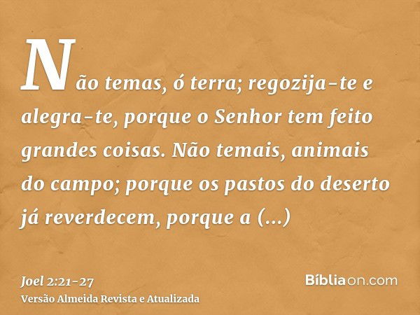 Não temas, ó terra; regozija-te e alegra-te, porque o Senhor tem feito grandes coisas.Não temais, animais do campo; porque os pastos do deserto já reverdecem, p