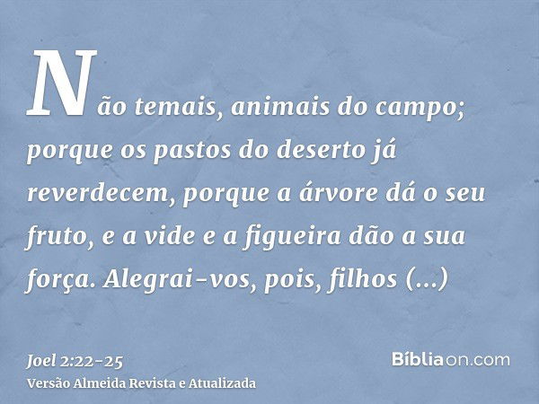 Não temais, animais do campo; porque os pastos do deserto já reverdecem, porque a árvore dá o seu fruto, e a vide e a figueira dão a sua força.Alegrai-vos, pois