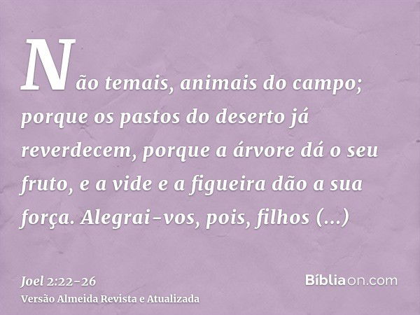 Não temais, animais do campo; porque os pastos do deserto já reverdecem, porque a árvore dá o seu fruto, e a vide e a figueira dão a sua força.Alegrai-vos, pois