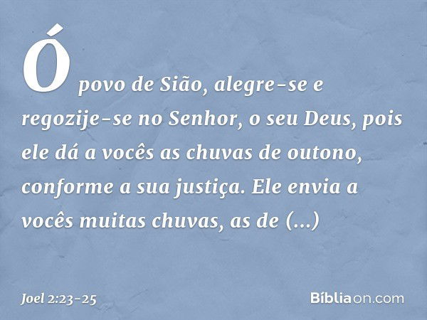 Ó povo de Sião, alegre-se
e regozije-se no Senhor,
o seu Deus,
pois ele dá a vocês as chuvas de outono,
conforme a sua justiça.
Ele envia a vocês muitas chuvas,